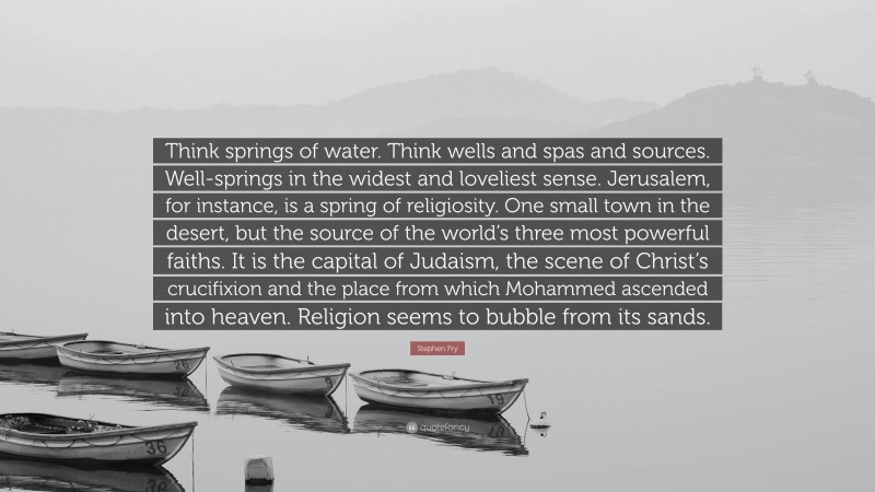 Stephen Fry Quote: “Think springs of water. Think wells and spas and sources. Well-springs in the widest and loveliest sense. Jerusalem, for instance, is a spring of religiosity. One small town in the desert, but the source of the world’s three most powerful faiths. It is the capital of Judaism, the scene of Christ’s crucifixion and the place from which Mohammed ascended into heaven. Religion seems to bubble from its sands.”