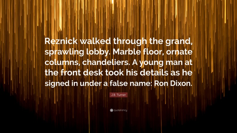 J.B. Turner Quote: “Reznick walked through the grand, sprawling lobby. Marble floor, ornate columns, chandeliers. A young man at the front desk took his details as he signed in under a false name: Ron Dixon.”