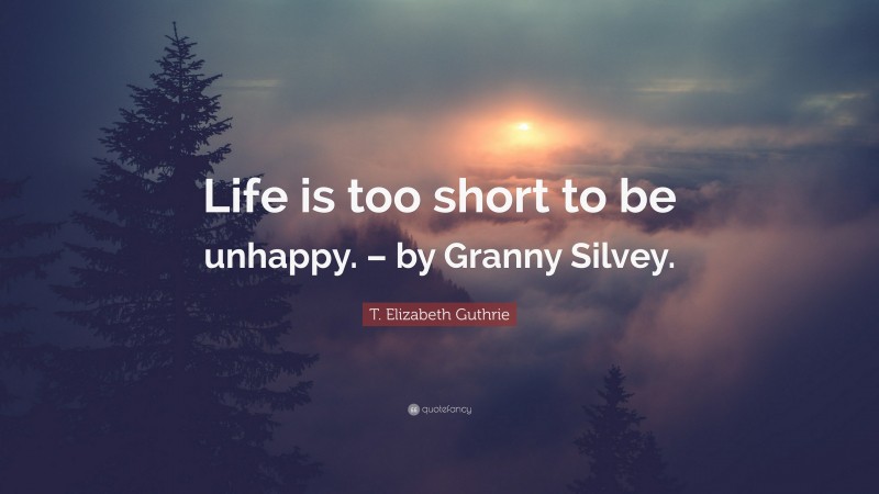 T. Elizabeth Guthrie Quote: “Life is too short to be unhappy. – by Granny Silvey.”