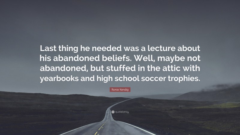 Ronie Kendig Quote: “Last thing he needed was a lecture about his abandoned beliefs. Well, maybe not abandoned, but stuffed in the attic with yearbooks and high school soccer trophies.”