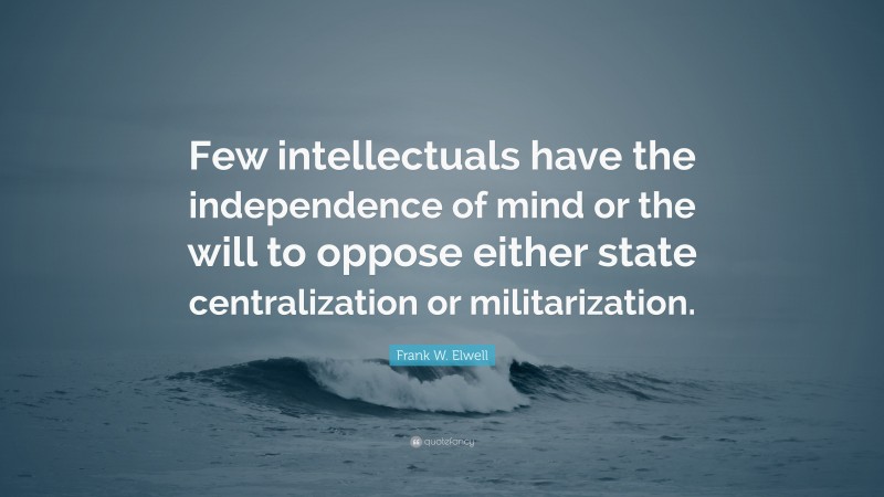 Frank W. Elwell Quote: “Few intellectuals have the independence of mind or the will to oppose either state centralization or militarization.”