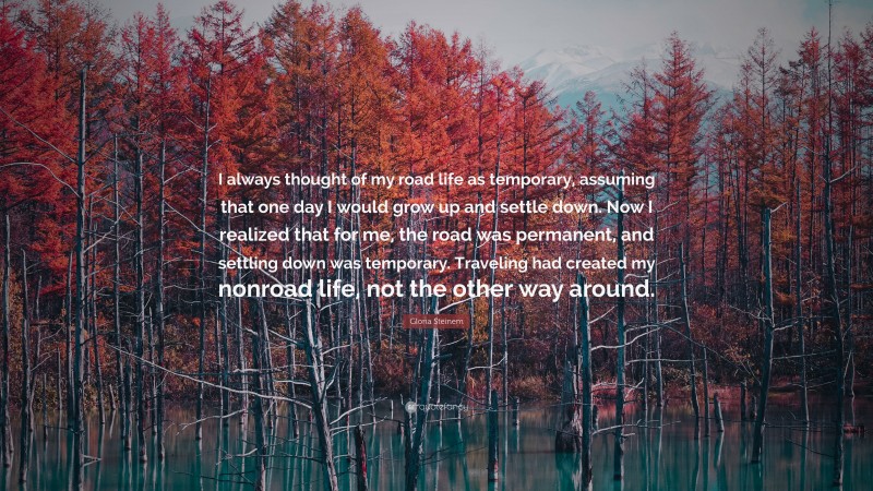 Gloria Steinem Quote: “I always thought of my road life as temporary, assuming that one day I would grow up and settle down. Now I realized that for me, the road was permanent, and settling down was temporary. Traveling had created my nonroad life, not the other way around.”