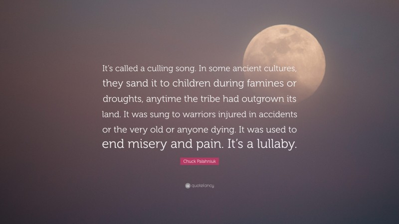 Chuck Palahniuk Quote: “It’s called a culling song. In some ancient cultures, they sand it to children during famines or droughts, anytime the tribe had outgrown its land. It was sung to warriors injured in accidents or the very old or anyone dying. It was used to end misery and pain. It’s a lullaby.”