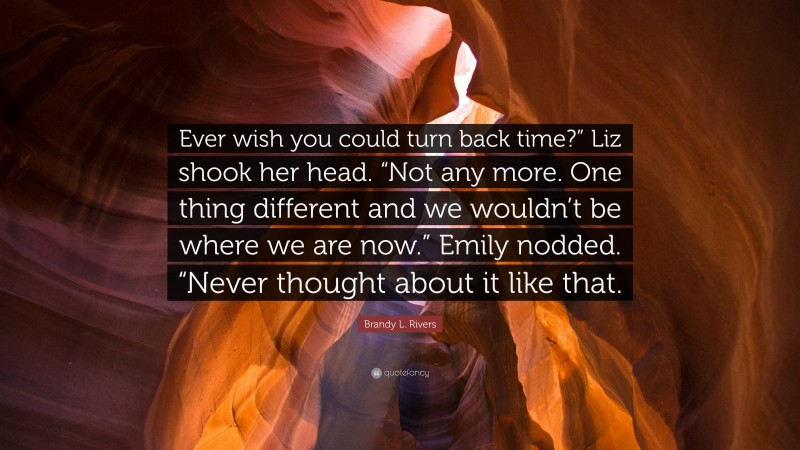 Brandy L. Rivers Quote: “Ever wish you could turn back time?” Liz shook her head. “Not any more. One thing different and we wouldn’t be where we are now.” Emily nodded. “Never thought about it like that.”