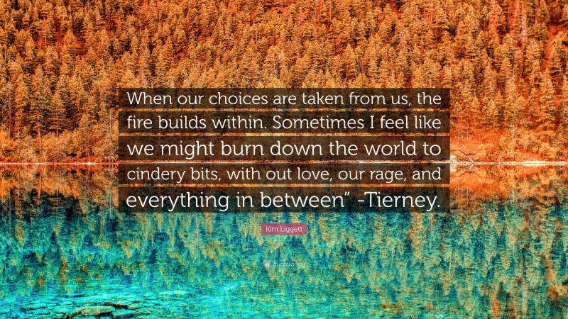 Kim Liggett Quote: “When our choices are taken from us, the fire builds within. Sometimes I feel like we might burn down the world to cindery bits, with out love, our rage, and everything in between” -Tierney.”