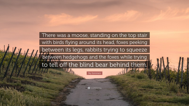 Sky Sommers Quote: “There was a moose, standing on the top stair with birds flying around its head, foxes peeking between its legs, rabbits trying to squeeze between hedgehogs and the foxes while trying to tell off the blind bear behind them.”