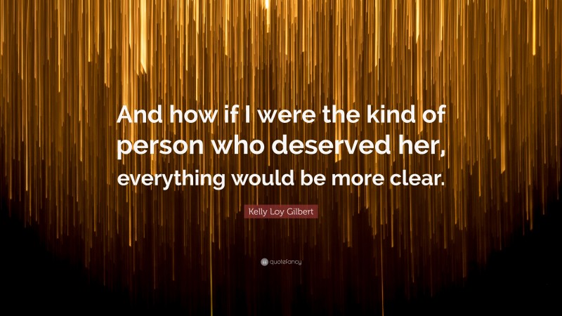 Kelly Loy Gilbert Quote: “And how if I were the kind of person who deserved her, everything would be more clear.”