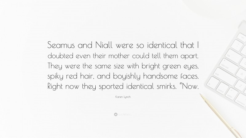 Karen Lynch Quote: “Seamus and Niall were so identical that I doubted even their mother could tell them apart. They were the same size with bright green eyes, spiky red hair, and boyishly handsome faces. Right now they sported identical smirks. “Now.”