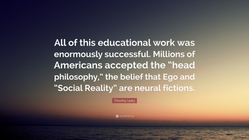 Timothy Leary Quote: “All of this educational work was enormously successful. Millions of Americans accepted the “head philosophy,” the belief that Ego and “Social Reality” are neural fictions.”