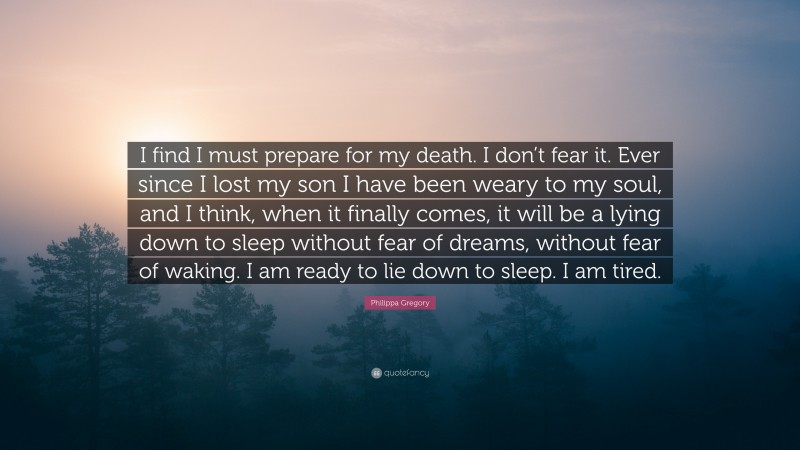 Philippa Gregory Quote: “I find I must prepare for my death. I don’t fear it. Ever since I lost my son I have been weary to my soul, and I think, when it finally comes, it will be a lying down to sleep without fear of dreams, without fear of waking. I am ready to lie down to sleep. I am tired.”