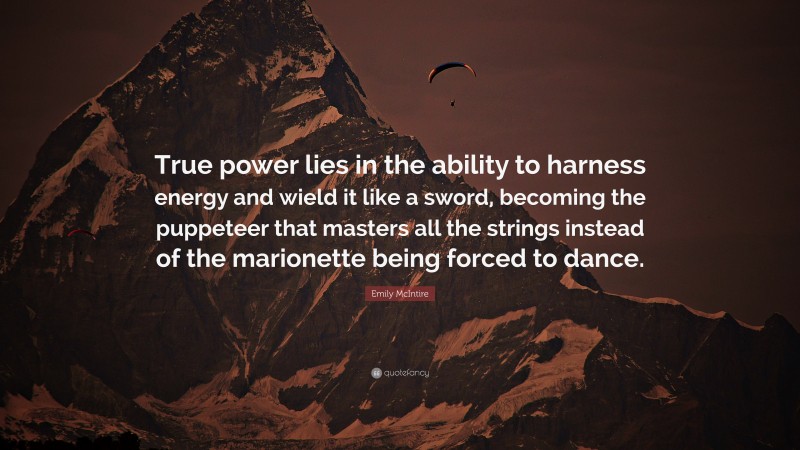 Emily McIntire Quote: “True power lies in the ability to harness energy and wield it like a sword, becoming the puppeteer that masters all the strings instead of the marionette being forced to dance.”