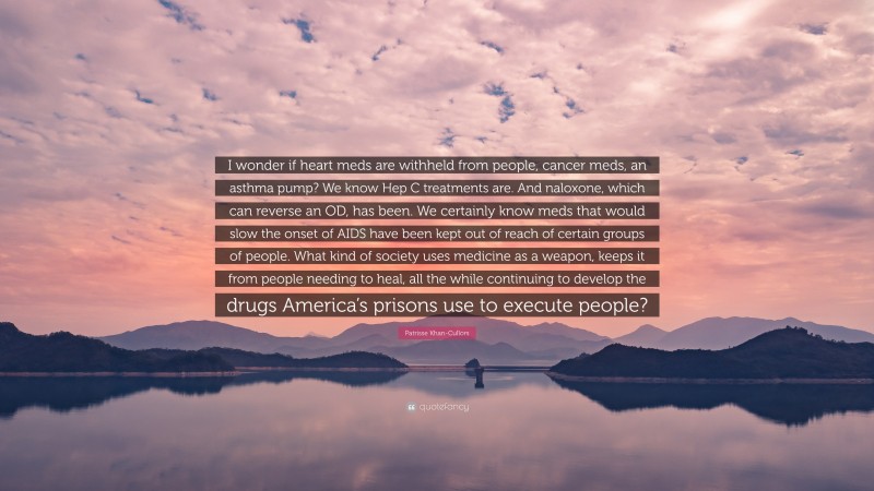 Patrisse Khan-Cullors Quote: “I wonder if heart meds are withheld from people, cancer meds, an asthma pump? We know Hep C treatments are. And naloxone, which can reverse an OD, has been. We certainly know meds that would slow the onset of AIDS have been kept out of reach of certain groups of people. What kind of society uses medicine as a weapon, keeps it from people needing to heal, all the while continuing to develop the drugs America’s prisons use to execute people?”