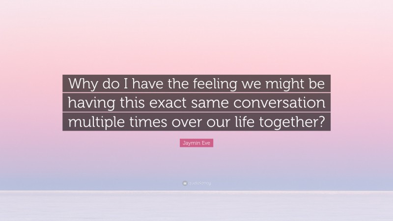 Jaymin Eve Quote: “Why do I have the feeling we might be having this exact same conversation multiple times over our life together?”
