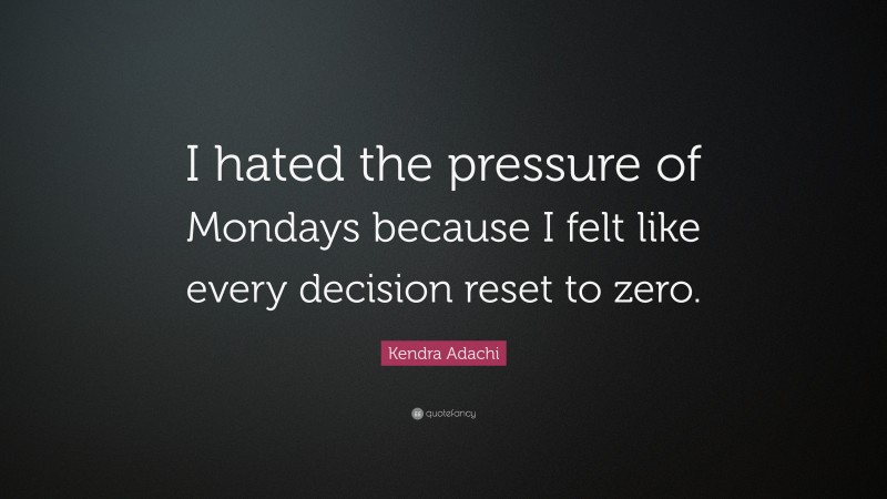 Kendra Adachi Quote: “I hated the pressure of Mondays because I felt like every decision reset to zero.”