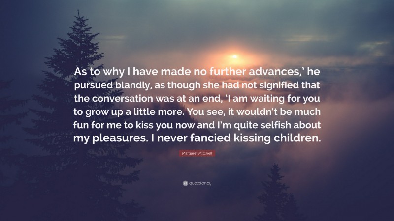 Margaret Mitchell Quote: “As to why I have made no further advances,’ he pursued blandly, as though she had not signified that the conversation was at an end, ‘I am waiting for you to grow up a little more. You see, it wouldn’t be much fun for me to kiss you now and I’m quite selfish about my pleasures. I never fancied kissing children.”