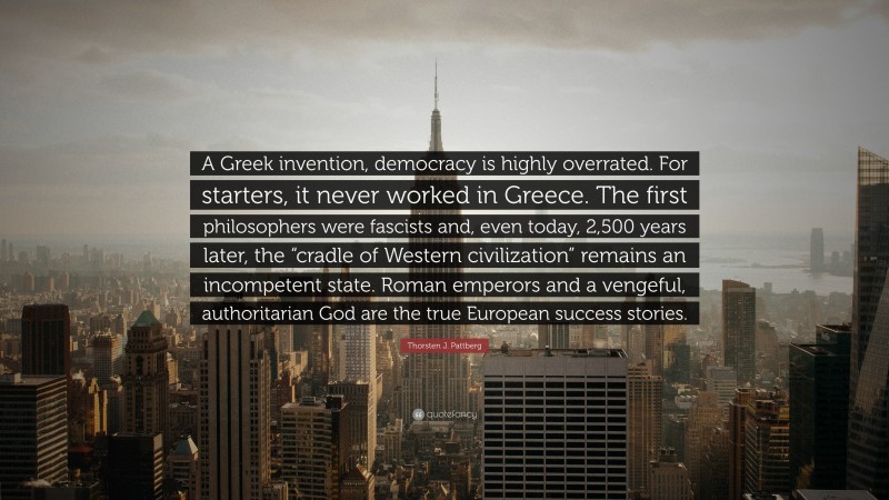 Thorsten J. Pattberg Quote: “A Greek invention, democracy is highly overrated. For starters, it never worked in Greece. The first philosophers were fascists and, even today, 2,500 years later, the “cradle of Western civilization” remains an incompetent state. Roman emperors and a vengeful, authoritarian God are the true European success stories.”