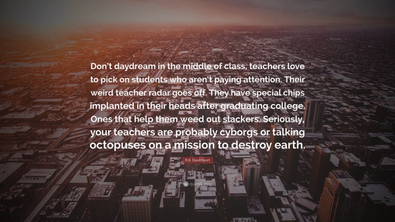 R.K. Davenport Quote: “Don’t daydream in the middle of class, teachers love to pick on students who aren’t paying attention. Their weird teacher radar goes off. They have special chips implanted in their heads after graduating college. Ones that help them weed out slackers. Seriously, your teachers are probably cyborgs or talking octopuses on a mission to destroy earth.”