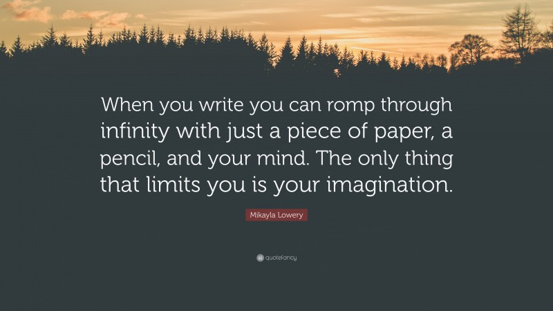 Mikayla Lowery Quote: “When you write you can romp through infinity with just a piece of paper, a pencil, and your mind. The only thing that limits you is your imagination.”