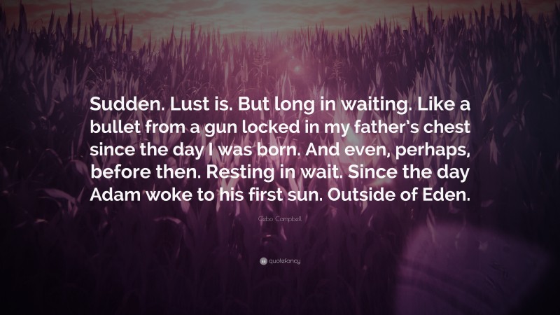 Cebo Campbell Quote: “Sudden. Lust is. But long in waiting. Like a bullet from a gun locked in my father’s chest since the day I was born. And even, perhaps, before then. Resting in wait. Since the day Adam woke to his first sun. Outside of Eden.”
