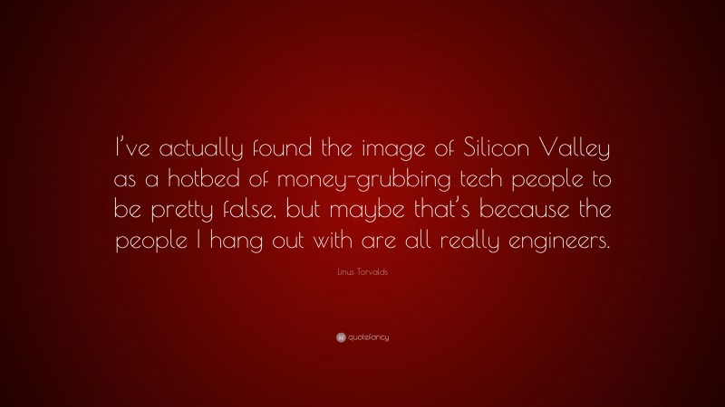 Linus Torvalds Quote: “I’ve actually found the image of Silicon Valley as a hotbed of money-grubbing tech people to be pretty false, but maybe that’s because the people I hang out with are all really engineers.”