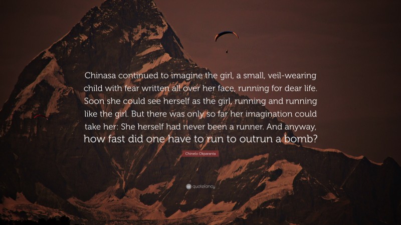 Chinelo Okparanta Quote: “Chinasa continued to imagine the girl, a small, veil-wearing child with fear written all over her face, running for dear life. Soon she could see herself as the girl, running and running like the girl. But there was only so far her imagination could take her: She herself had never been a runner. And anyway, how fast did one have to run to outrun a bomb?”