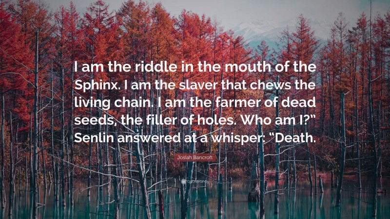 Josiah Bancroft Quote: “I am the riddle in the mouth of the Sphinx. I am the slaver that chews the living chain. I am the farmer of dead seeds, the filler of holes. Who am I?” Senlin answered at a whisper: “Death.”