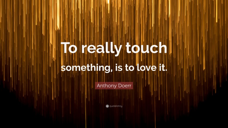 Anthony Doerr Quote: “To really touch something, is to love it.”