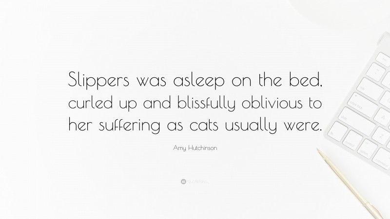 Amy Hutchinson Quote: “Slippers was asleep on the bed, curled up and blissfully oblivious to her suffering as cats usually were.”