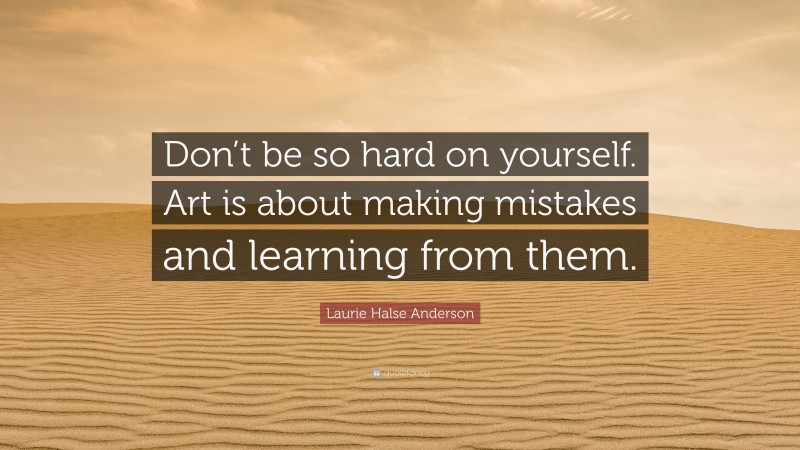 Laurie Halse Anderson Quote: “Don’t be so hard on yourself. Art is about making mistakes and learning from them.”