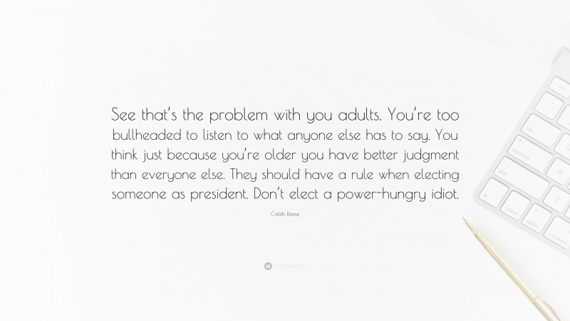 Caleb Reese Quote: “See that’s the problem with you adults. You’re too bullheaded to listen to what anyone else has to say. You think just because you’re older you have better judgment than everyone else. They should have a rule when electing someone as president. Don’t elect a power-hungry idiot.”