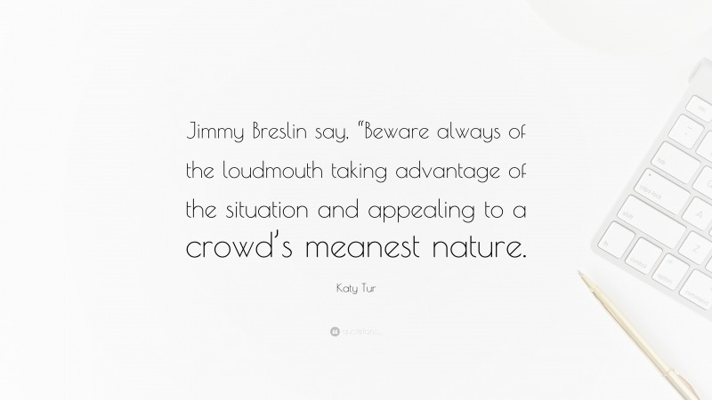 Katy Tur Quote: “Jimmy Breslin say, “Beware always of the loudmouth taking advantage of the situation and appealing to a crowd’s meanest nature.”