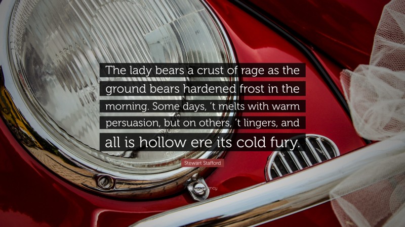 Stewart Stafford Quote: “The lady bears a crust of rage as the ground bears hardened frost in the morning. Some days, ’t melts with warm persuasion, but on others, ’t lingers, and all is hollow ere its cold fury.”