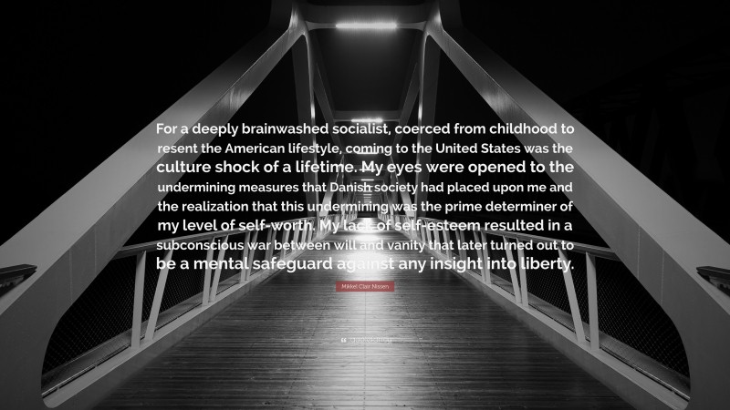 Mikkel Clair Nissen Quote: “For a deeply brainwashed socialist, coerced from childhood to resent the American lifestyle, coming to the United States was the culture shock of a lifetime. My eyes were opened to the undermining measures that Danish society had placed upon me and the realization that this undermining was the prime determiner of my level of self-worth. My lack of self-esteem resulted in a subconscious war between will and vanity that later turned out to be a mental safeguard against any insight into liberty.”