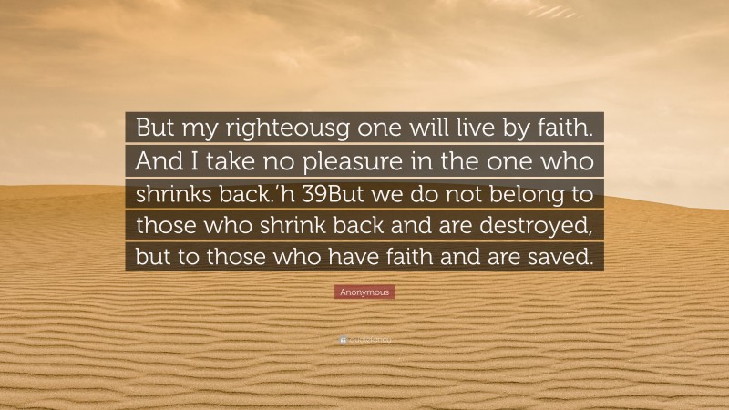 Anonymous Quote: “But my righteousg one will live by faith. And I take no pleasure in the one who shrinks back.’h 39But we do not belong to those who shrink back and are destroyed, but to those who have faith and are saved.”