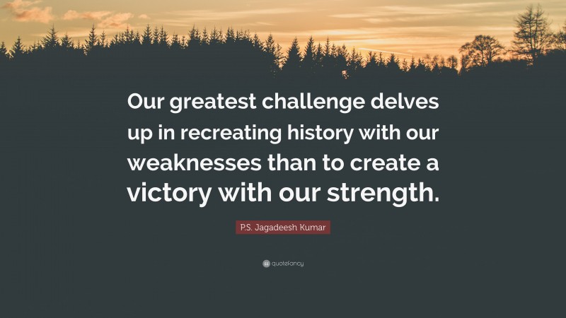 P.S. Jagadeesh Kumar Quote: “Our greatest challenge delves up in recreating history with our weaknesses than to create a victory with our strength.”