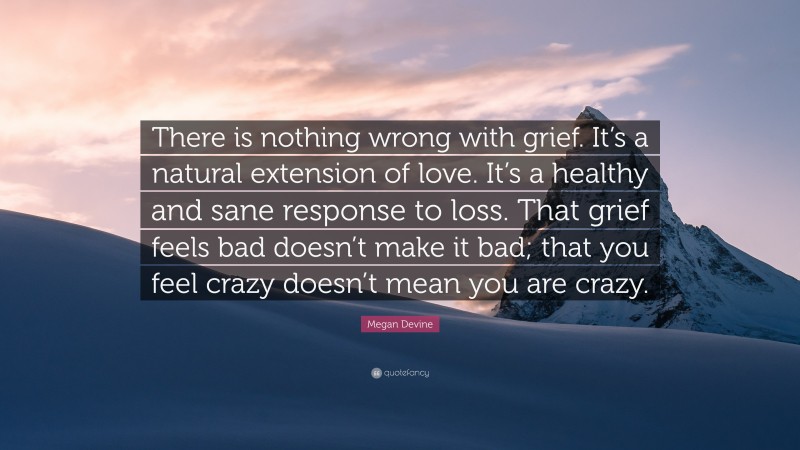 Megan Devine Quote: “There is nothing wrong with grief. It’s a natural extension of love. It’s a healthy and sane response to loss. That grief feels bad doesn’t make it bad; that you feel crazy doesn’t mean you are crazy.”