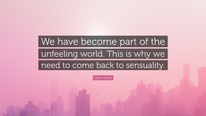Lebo Grand Quote: “We have become part of the unfeeling world. This is why we need to come back to sensuality.”