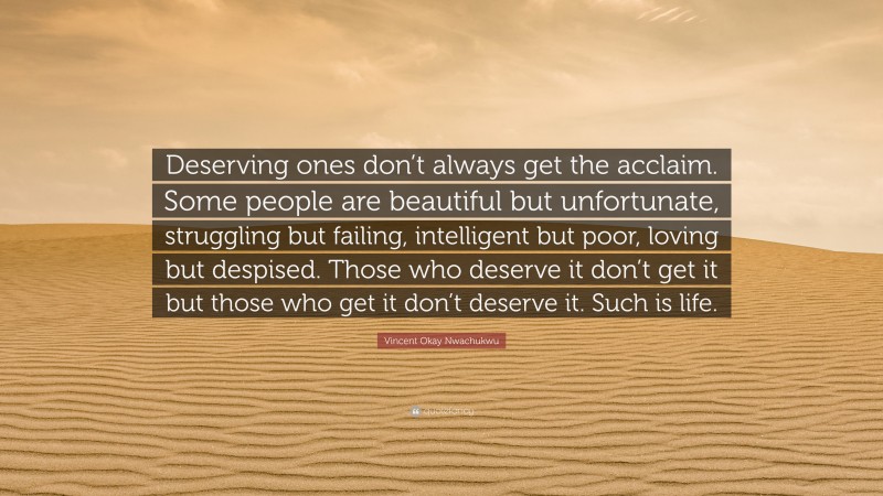 Vincent Okay Nwachukwu Quote: “Deserving ones don’t always get the acclaim. Some people are beautiful but unfortunate, struggling but failing, intelligent but poor, loving but despised. Those who deserve it don’t get it but those who get it don’t deserve it. Such is life.”