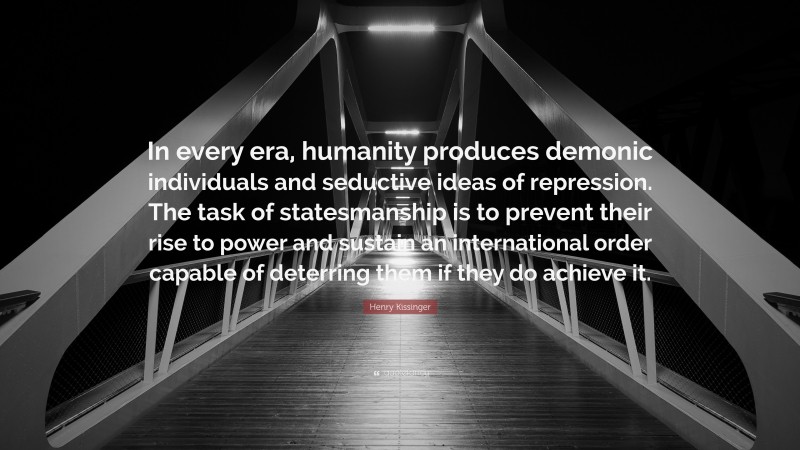 Henry Kissinger Quote: “In every era, humanity produces demonic individuals and seductive ideas of repression. The task of statesmanship is to prevent their rise to power and sustain an international order capable of deterring them if they do achieve it.”