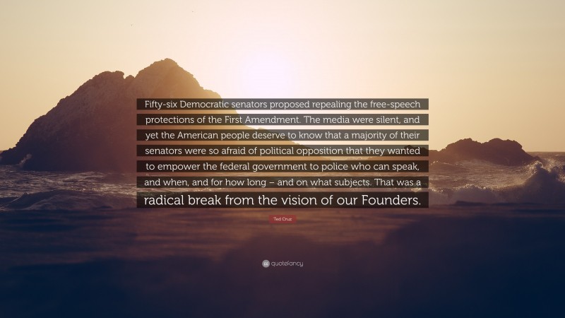 Ted Cruz Quote: “Fifty-six Democratic senators proposed repealing the free-speech protections of the First Amendment. The media were silent, and yet the American people deserve to know that a majority of their senators were so afraid of political opposition that they wanted to empower the federal government to police who can speak, and when, and for how long – and on what subjects. That was a radical break from the vision of our Founders.”