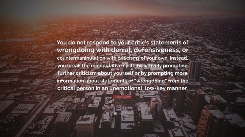 Manuel J. Smith Quote: “You do not respond to your critic’s statements of wrongdoing with denial, defensiveness, or countermanipulation with criticisms of your own. Instead, you break the manipulative cycle by actively prompting further criticism about yourself or by prompting more information about statements of “wrongdoing” from the critical person in an unemotional, low-key manner.”