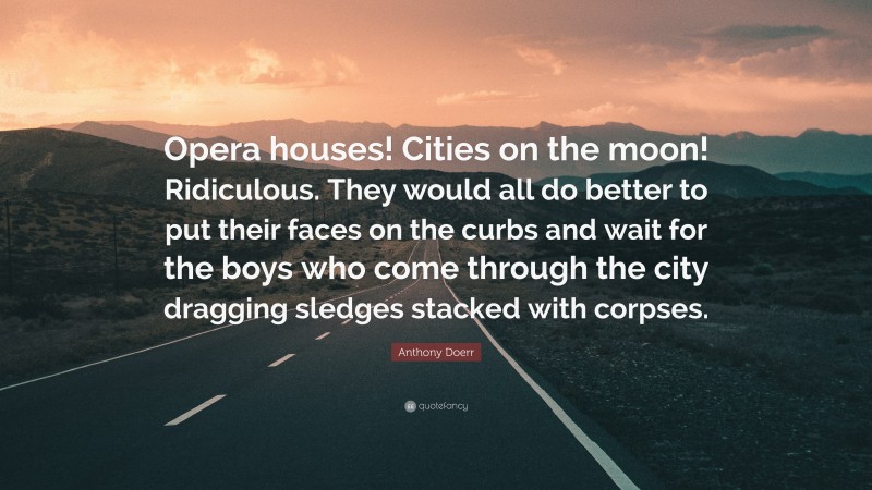 Anthony Doerr Quote: “Opera houses! Cities on the moon! Ridiculous. They would all do better to put their faces on the curbs and wait for the boys who come through the city dragging sledges stacked with corpses.”