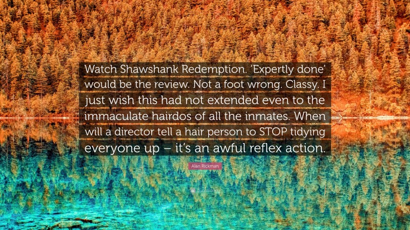 Alan Rickman Quote: “Watch Shawshank Redemption. ‘Expertly done’ would be the review. Not a foot wrong. Classy. I just wish this had not extended even to the immaculate hairdos of all the inmates. When will a director tell a hair person to STOP tidying everyone up – it’s an awful reflex action.”