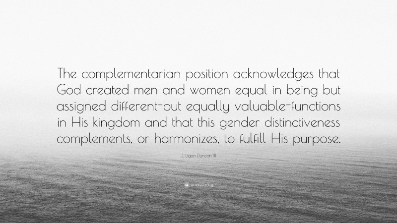 J. Ligon Duncan III Quote: “The complementarian position acknowledges that God created men and women equal in being but assigned different-but equally valuable-functions in His kingdom and that this gender distinctiveness complements, or harmonizes, to fulfill His purpose.”
