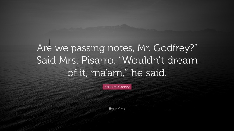 Brian McGreevy Quote: “Are we passing notes, Mr. Godfrey?” Said Mrs. Pisarro. “Wouldn’t dream of it, ma’am,” he said.”