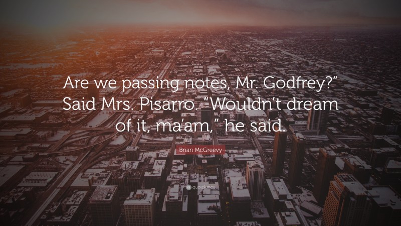 Brian McGreevy Quote: “Are we passing notes, Mr. Godfrey?” Said Mrs. Pisarro. “Wouldn’t dream of it, ma’am,” he said.”