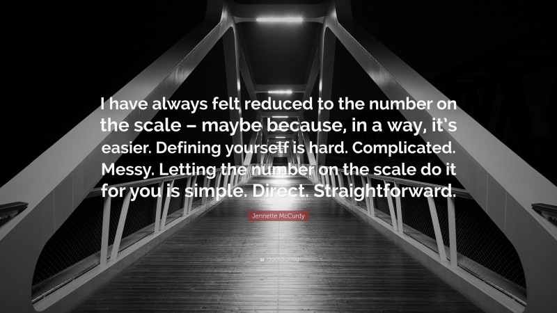 Jennette McCurdy Quote: “I have always felt reduced to the number on the scale – maybe because, in a way, it’s easier. Defining yourself is hard. Complicated. Messy. Letting the number on the scale do it for you is simple. Direct. Straightforward.”