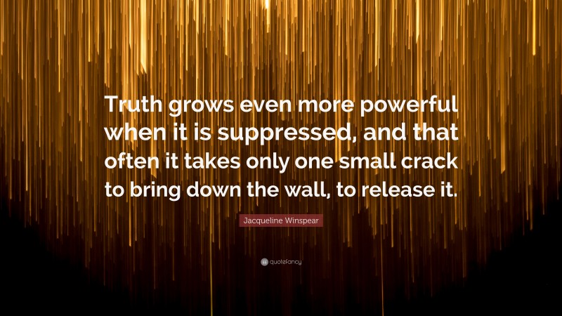 Jacqueline Winspear Quote: “Truth grows even more powerful when it is suppressed, and that often it takes only one small crack to bring down the wall, to release it.”