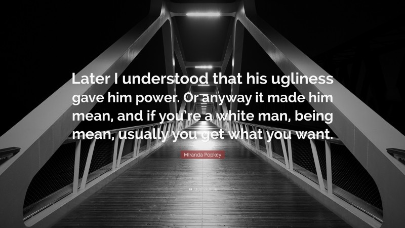 Miranda Popkey Quote: “Later I understood that his ugliness gave him power. Or anyway it made him mean, and if you’re a white man, being mean, usually you get what you want.”