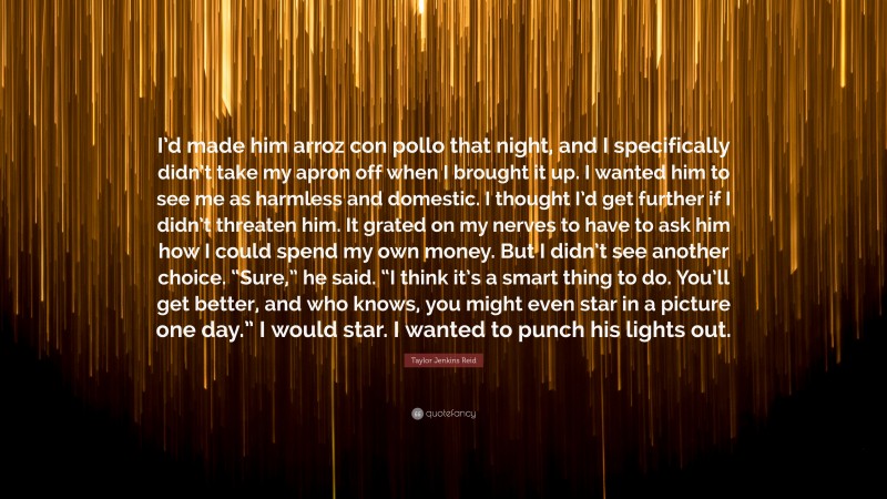 Taylor Jenkins Reid Quote: “I’d made him arroz con pollo that night, and I specifically didn’t take my apron off when I brought it up. I wanted him to see me as harmless and domestic. I thought I’d get further if I didn’t threaten him. It grated on my nerves to have to ask him how I could spend my own money. But I didn’t see another choice. “Sure,” he said. “I think it’s a smart thing to do. You’ll get better, and who knows, you might even star in a picture one day.” I would star. I wanted to punch his lights out.”